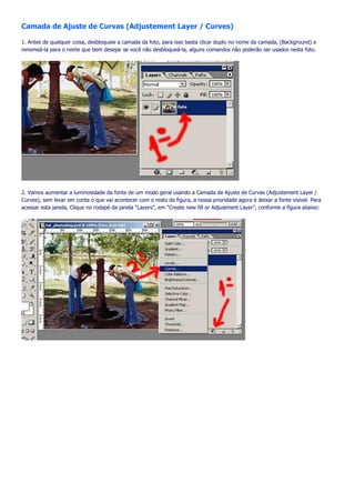 Camada de Ajuste de Curvas (Adjustement Layer / Curves)

1. Antes de qualquer coisa, desbloqueie a camada da foto, para isso basta clicar duplo no nome da camada, (Background) e
renomeá-la para o nome que bem desejar se você não desbloqueá-la, alguns comandos não poderão ser usados nesta foto.




2. Vamos aumentar a luminosidade da fonte de um modo geral usando a Camada de Ajuste de Curvas (Adjustement Layer /
Curves), sem levar em conta o que vai acontecer com o resto da figura, a nossa prioridade agora é deixar a fonte visível. Para
acessar esta janela, Clique no rodapé da janela “Layers”, em “Create new fill or Adjustment Layer”, conforme a figura abaixo:
 