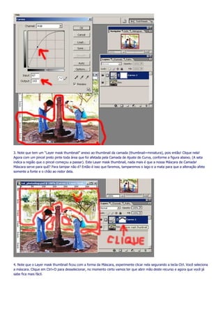 3. Note que tem um “Layer mask thumbnail” anexo ao thumbnail da camada (thumbnail=miniatura), pois então! Clique nela!
Agora com um pincel preto pinte toda área que foi afetada pela Camada de Ajuste de Curva, conforme a figura abaixo. (A seta
indica a região que o pincel começou a passar). Este Layer mask thumbnail, nada mais é que a nossa Máscara de Camada!
Máscara serve para quê? Para tampar não é? Então é isso que faremos, tamparemos o lago e a mata para que a alteração afete
somente a fonte e o chão ao redor dela.




4. Note que o Layer mask thumbnail ficou com a forma da Máscara, experimente clicar nela segurando a tecla Ctrl. Você seleciona
a máscara. Clique em Ctrl+D para desselecionar, no momento certo vamos ter que abrir mão deste recurso e agora que você já
sabe fica mais fácil.
 