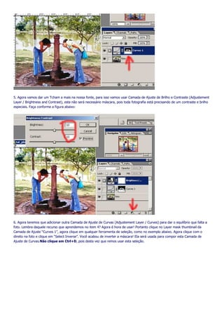 5. Agora vamos dar um Tcham a mais na nossa fonte, para isso vamos usar Camada de Ajuste de Brilho e Contraste (Adjustement
Layer / Brightness and Contrast), esta não será necessário máscara, pois toda fotografia está precisando de um contraste e brilho
especiais. Faça conforme a figura abaixo:




6. Agora teremos que adicionar outra Camada de Ajuste de Curvas (Adjustement Layer / Curves) para dar o equilíbrio que falta a
foto. Lembra daquele recurso que aprendemos no item 4? Agora é hora de usar! Portanto clique no Layer mask thumbnail da
Camada de Ajuste “Curves 1”, agora clique em qualquer ferramenta de seleção, como no exemplo abaixo. Agora clique com o
direito na foto e clique em “Select Inverse”. Você acabou de inverter a máscara! Ela será usada para compor esta Camada de
Ajuste de Curvas.Não clique em Ctrl+D, pois desta vez que remos usar esta seleção.
 