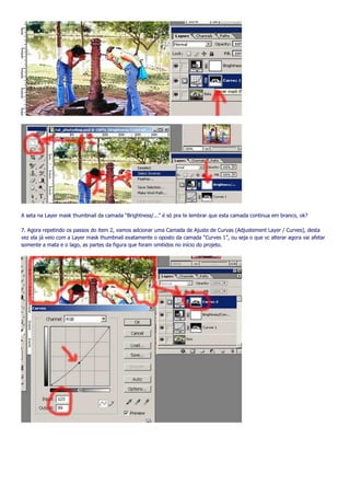 A seta na Layer mask thumbnail da camada “Brightness/...” é só pra te lembrar que esta camada continua em branco, ok?

7. Agora repetindo os passos do item 2, vamos adcionar uma Camada de Ajuste de Curvas (Adjustement Layer / Curves), desta
vez ela já veio com a Layer mask thumbnail exatamente o oposto da camada “Curves 1”, ou seja o que vc alterar agora vai afetar
somente a mata e o lago, as partes da figura que foram omitidos no início do projeto.
 
