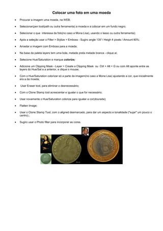 Colocar uma foto em uma moeda
•   Procurar a imagem uma moeda, na WEB;

•   Selecionar(pen tool/path ou outra ferramenta) a moeda e a colocar em um fundo negro;

•   Selecionar o que interessa da foto(no caso a Mona Lisa), usando o lasso ou outra ferramenta);

•   Após a seleção usar o Filter > Stylize > Emboss - Sugiro angle 135° / Heigh 4 pixels / Amount 80%;

•   Arrastar a imagem com Emboss para a moeda;

•   Na base da paleta layers tem uma bola, metade preta metade branca - clique ai;

•   Selecione Hue/Saturation e marque colorize;

•   Adicione um Clipping Mask - Layer > Create a Clipping Mask ou Ctrl + Alt + G ou com Alt aponte entre as
    layers do Hue/Sat e a anterior, e clique o mouse;

•   Com o Hue/Saturation colorizar só a parte da imagem(no caso a Mona Lisa) ajustando a cor, que inicialmente
    era a da moeda;

•   Usar Eraser tool, para eliminar o desnecessário;

•   Com o Clone Stamp tool acrescentar e igualar o que for necessário;

•   Usar novamente o Hue/Saturation colorize para igualar a cor(dourada);

•   Flatten Image;

•   Usar o Clone Stamp Tool, com o aligned desmarcado, para dar um aspecto e tonalidade ("sujar" um pouco o
    centro).;

•   Sugiro usar o Photo filter para incorporar as cores.
 