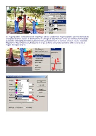 8. A imagem já estaria pronta se nossa sede por perfeição estivesse saciada! Nesta imagem se percebe que muita informação de
cor se perdeu durante o processo de “balanceamento de iluminação da fotografia”. Para corrigir isso usaremos uma Camada de
Ajuste de Cor Seletiva (Adjustement Layer / Selective Color), como esta imagem foi Scaneada, temos um pequeno excesso de
“Magenta” nos “Neutros” da imagem, fora a perda de cor que já citamos acima, todas nos neutros. Então vamos lá, siga as
imagens abaixo para corrigi-la:
 