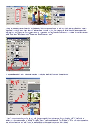 9. Para dar o toque final na nossa foto, vamos usar um filtro chamado de Nitidez ou Sharpen (Filter/Sharpen). Este filtro ajuda a
granular a foto dando assim maior destaque aos detalhes, tornando tudo na foto mais nítido. Seria desastroso se simplesmente
aplicasse-mos um Sharpen na foto, pois a granulação estragaria a foto, sendo assim duplicaremos a camada, arrastando ela para o
botão “New Layer” à direita do botão “Create new fill or Adjustment Layer”




10. Agora vá ao menu “Filter” e escolha “Sharpen” e “Sharpen” outra vez, conforme a figura abaixo.




11. Viu como granulou a fotografia? Se você não tivesse duplicado esta camada teria sido um desastre, não é? Você deve ter
notado um circulo de vermelho no “100%” da opção “Opacity” na figura abaixo, né? Pois é, digite lá “40%”, pois esta camada deve
ficar semi-transparente para que o efeito da granulação seja minimizado, conforme a figura abaixo:
 