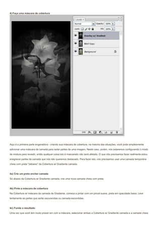 4) Faça uma máscara de cobertura




Aqui é a primeira parte enganadora - criando sua máscara de cobertura. na maioria das situações, você pode simplesmente
adicionar uma máscara de camada para isolar partes de uma imagem. Neste caso, porém, nós estaremos configurando o modo

de mistura para revestir, então qualquer coisa isto é mascarado não será afetado. O que nós precisamos fazer realmente estou
enegrecer partes da camada que nós não queremos destacado. Para fazer isto, nós precisamos usar uma camada temporária
cheia com preta *debaixo* da Cobertura w/ Gradiente camada.


4a) Crie um preto encher camada

Só abaixo da Cobertura w/ Gradiente camada, crie uma nova camada cheia com preta.


4b) Pinte a máscara de cobertura

Na Cobertura w/ máscara da camada de Gradiente, comece a pintar com um pincel suave, preta em opacidade baixa. Leve
lentamente as partes que serão escurecidas ou camada escondidas.


4c) Funda o resultado

Uma vez que você tem muito prazer em com a máscara, selecionar ambas a Cobertura w/ Gradiente camada e a camada cheia
 
