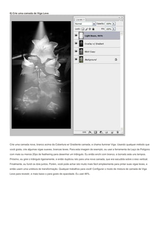 6) Crie uma camada de Viga Leve




Crie uma camada nova, branco acima da Cobertura w/ Gradiente camada, e chama iluminar Viga. Usando qualquer método que
você gosta, crie algumas vigas suaves, brancas leves. Para esta imagem de exemplo, eu usei a ferramenta de Laço de Polígono

com mais ou menos 20px de feathering para desenhar um triângulo. Eu então enchi com branco, e borrado este uns tempos.
Próximo, eu girei o triângulo ligeiramente, e então duplicou isto para uma nova camada, que era sacudida sobre o eixo vertical.
Finalmente, eu fundi os dois juntos. Porém, você pode achar isto muito mais fácil simplesmente para pintar suas vigas leves, e
então usem uma urdidura de transformação. Qualquer trabalhos para você! Configurar o modo de mistura de camada de Viga

Leve para revestir, e mais baixo o para gosto de opacidade. Eu usei 46%.
 