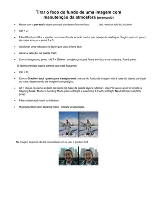Tirar o foco do fundo de uma imagem com
                         manutenção da atmosfera (avançado)
•     Marcar com o pen tool o objeto principal que deverá ficar em foco;   OBS.: MARCAR, NÃO SELECIONAR


•     Ctrl + J;

•     Filter/Blur/Lens Blur - ajustar os comandos de acordo com o que deseja de desfoque. Sugiro usar um pouco
      de noise amount - entre 2 e 5;

•     Adicionar uma máscara na layer que usou o lens blur;

•     Ativar a seleção, na paleta Path;

•     Com o foreground preto - ALT + Delete - o objeto principal ficará em foco e na máscara, ficará preto;

    O objeto principal agora, parece que está flutuando

•     Ctrl + D;

•     Com o Gradient tool - preto para transparente, marcar do fundo da imagem até a base do objeto principal
      ou mais, dependendo da imagem/composição;

•     Alt + clique no ícone ao lado da lixeira na base da paleta layers. Marcar - Use Previous Layer to Create a
      Clipping Mask. Mude o Bending Mode para soft light e selecione Fill with soft light Neutral Color set(50%
      gray);

•     Filter noise>add noise ou Mediam;

•     Hue/Saturation com clipping mask - reduzir a saturação.




    Na imagem seguinte não há necessidade em se usar o gradient tool
 
