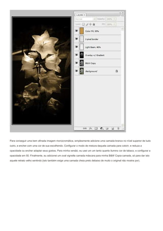 Para conseguir uma bem afinada imagem monocromática, simplesmente adicione uma camada branco no nível superior de tudo
outro, e encher com uma cor de sua escolhendo. Configurar o modo de mistura daquela camada para colorir, e reduza a
opacidade ou encher adaptar seus gostos. Para minha versão, eu usei um um tanto quanto ilumino cor de tabaco, e configurar a

opacidade em 50. Finalmente, eu adicionei um oval vignette camada máscara para minha B&W Copia camada, só para dar isto
aquele retrato velho sentindo (isto também exige uma camada cheia preto debaixo de muito o original não mostra por).
 