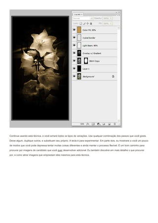 Continue usando esta técnica, e você achará todos os tipos de variações. Use qualquer combinação dos passos que você gosta.
Deixe algum, duplique outros, e substituam seu próprio. A tecla é para experimentar. Em parte dois, eu mostrarei a você um pouco
de modos que você pode depressa tentar muitas coisas diferentes e ainda manter o processo flexível. É um bom caminho para

procurar por imagens de candidato que você quer desenvolver adicional. Eu também discutirei em mais detalhe o que procurar
por, e como atirar imagens que emprestam eles mesmos para esta técnica.
 