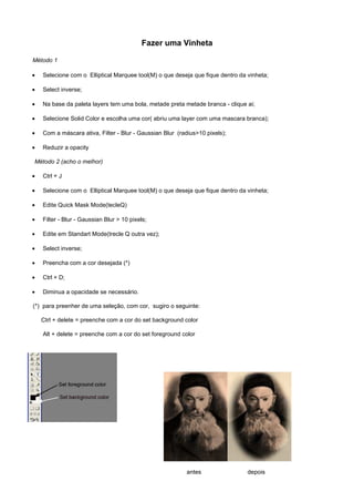 Fazer uma Vinheta

Método 1

•   Selecione com o Elliptical Marquee tool(M) o que deseja que fique dentro da vinheta;

•   Select inverse;

•   Na base da paleta layers tem uma bola, metade preta metade branca - clique ai;

•   Selecione Solid Color e escolha uma cor( abriu uma layer com uma mascara branca);

•   Com a máscara ativa, Filter - Blur - Gaussian Blur (radius>10 pixels);

•   Reduzir a opacity

Método 2 (acho o melhor)

•   Ctrl + J

•   Selecione com o Elliptical Marquee tool(M) o que deseja que fique dentro da vinheta;

•   Edite Quick Mask Mode(tecleQ)

•   Filter - Blur - Gaussian Blur > 10 pixels;

•   Edite em Standart Mode(trecle Q outra vez);

•   Select inverse;

•   Preencha com a cor desejada (*)

•   Ctrl + D;

•   Diminua a opacidade se necessário.

(*) para preenher de uma seleção, com cor, sugiro o seguinte:

    Ctrl + delete = preenche com a cor do set background color

    Alt + delete = preenche com a cor do set foreground color




                                                          antes                 depois
 