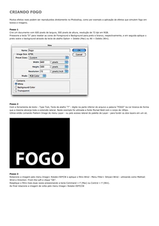 CRIANDO FOGO
Muitos efeitos reais podem ser reproduzidos diretamente no Photoshop, como por exemplo a aplicação de efeitos que simulem fogo em
textos e imagens.


Passo 1
Crie um documento com 600 pixels de largura, 500 pixels de altura, resolução de 72 dpi em RGB.
Pressione a tecla “D” para resetar as cores de Foreground e Background para preto e branco, respectivamente, e em seguida aplique o
preto sobre o background através da tecla de atalho Option + Delete (Mac) ou Alt + Delete (Win).




Passo 2
Com a ferramenta de texto - Type Tool, Tecla de atalho “T” - digite na parte inferior do arquivo a palavra “FOGO” na cor branca de forma
que a mesma abranja toda a extensão lateral. Neste exemplo foi utilizada a fonte Myriad Bold com o corpo de 185px.
Utilize então comando Flattern Image do menu Layer - ou pelo acesso lateral do palette de Layer - para fundir os dois layers em um só.




Passo 3
Rotacione a imagem pelo menu Image> Rotate>90ºCW e aplique o filtro Wind - Menu Filter> Stilyse>Wind - utilizando como Method:
Wind e Direction: From the Left e clique “OK”.
Reaplique o filtro mais duas vezes pressionando a tecla Command + F (Mac) ou Control + F (Win).
Ao final rotacione a imagem de volta pelo menu Image> Rotate>90ºCCW
 