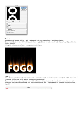 Passo 4
Aplique o filtro de Gaussian Blur com o valor 1 para Radios - Filter>Blur>Gaussian Blur - para suavisar imagem.
Crie um novo Adjustment Layer de “Hue & Saturation”: com a opção Colorize marcada e os valores de 30 para Hue, 100 para Saturation
e 0 para Lightness.
Em seguida, utilize o comando Flattern Image para unir os dois layers.




Passo 5
Abra o filtro Liquify e selecione a ferramenta Warp Tool, a primeira da barra de ferramentas no lado superior direito da tela de comando.
Em seguida, configure suas opções de Brush Size e Brush Pressure para 30.
Clique e arraste as informações de pixel da extremidade da letra para cima, sempre visando a suavidade na passagem de tons e já
visualizando as formas correspondentes ao fogo. Repita esse processo de clicar e arrastar até que sua imagem de fogo esteja formada e
clique OK.
 