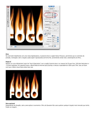 Dica
Se você está trabalhando com uma mesa digitalizadora, é possível ativar a opção Stylus Pressure, permitindo que os controles de
pressão, inclinação e até o traçado usado sejam reproduzidos de forma fiel, aumentando ainda mais o desempenho do filtro.


Passo 6
Aplique um novo Adjustment Layer de “Hue & Saturation” com a opção Colorize ativa e os valores de 25 para Hue, 100 para Saturation e
-10 para Lightness, em seguida troque o Blend Mode de Normal para Overlay e reduza a opacidade de 100% para 70%. Isso vai fazer
com que o efeito visual fique ainda mais real.




Dica opcional
Dependendo da situação, vale a pena aplicar novamente o filtro de Gaussian Blur para quebrar qualquer traçado mais marcado que tenha
ficado na imagem.
 