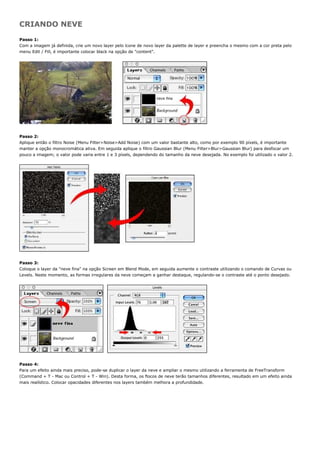 CRIANDO NEVE
Passo 1:
Com a imagem já definida, crie um novo layer pelo ícone de novo layer da palette de layer e preencha o mesmo com a cor preta pelo
menu Edit / Fill, é importante colocar black na opção de "content".




Passo 2:
Aplique então o filtro Noise (Menu Filter>Noise>Add Noise) com um valor bastante alto, como por exemplo 90 píxels, é importante
manter a opção monocromática ativa. Em seguida aplique o filtro Gaussian Blur (Menu Filter>Blur>Gaussian Blur) para desfocar um
pouco a imagem; o valor pode varia entre 1 e 3 píxels, dependendo do tamanho da neve desejada. No exemplo foi utilizado o valor 2.




Passo 3:
Coloque o layer da "neve fina" na opção Screen em Blend Mode, em seguida aumente o contraste utilizando o comando de Curvas ou
Levels. Neste momento, as formas irregulares da neve começam a ganhar destaque, regulando-se o contraste até o ponto desejado.




Passo 4:
Para um efeito ainda mais preciso, pode-se duplicar o layer da neve e ampliar o mesmo utilizando a ferramenta de FreeTransform
(Command + T - Mac ou Control + T - Win). Desta forma, os flocos de neve terão tamanhos diferentes, resultado em um efeito ainda
mais realístico. Colocar opacidades diferentes nos layers também melhora a profundidade.
 