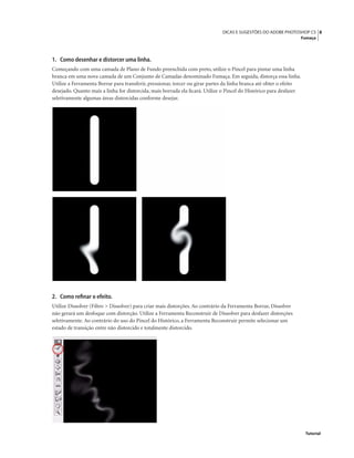 8DICAS E SUGESTÕES DO ADOBE PHOTOSHOP CS
Fumaça
Tutorial
1. Como desenhar e distorcer uma linha.
Começando com uma camada de Plano de Fundo preenchida com preto, utilize o Pincel para pintar uma linha
branca em uma nova camada de um Conjunto de Camadas denominado Fumaça. Em seguida, distorça essa linha.
Utilize a Ferramenta Borrar para transferir, pressionar, torcer ou girar partes da linha branca até obter o efeito
desejado. Quanto mais a linha for distorcida, mais borrada ela ﬁcará. Utilize o Pincel do Histórico para desfazer
seletivamente algumas áreas distorcidas conforme desejar.
2. Como reﬁnar o efeito.
Utilize Dissolver (Filtro > Dissolver) para criar mais distorções. Ao contrário da Ferramenta Borrar, Dissolver
não gerará um desfoque com distorção. Utilize a Ferramenta Reconstruir de Dissolver para desfazer distorções
seletivamente. Ao contrário do uso do Pincel do Histórico, a Ferramenta Reconstruir permite selecionar um
estado de transição entre não distorcido e totalmente distorcido.
 