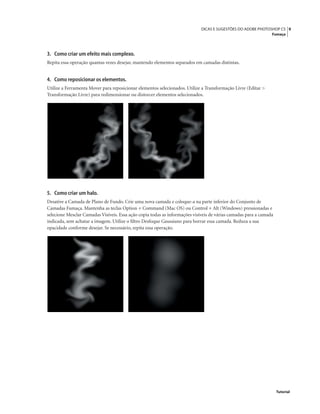 9DICAS E SUGESTÕES DO ADOBE PHOTOSHOP CS
Fumaça
Tutorial
3. Como criar um efeito mais complexo.
Repita essa operação quantas vezes desejar, mantendo elementos separados em camadas distintas.
4. Como reposicionar os elementos.
Utilize a Ferramenta Mover para reposicionar elementos selecionados. Utilize a Transformação Livre (Editar >
Transformação Livre) para redimensionar ou distorcer elementos selecionados.
5. Como criar um halo.
Desative a Camada de Plano de Fundo. Crie uma nova camada e coloque-a na parte inferior do Conjunto de
Camadas Fumaça. Mantenha as teclas Option + Command (Mac OS) ou Control + Alt (Windows) pressionadas e
selecione Mesclar Camadas Visíveis. Essa ação copia todas as informações visíveis de várias camadas para a camada
indicada, sem achatar a imagem. Utilize o ﬁltro Desfoque Gaussiano para borrar essa camada. Reduza a sua
opacidade conforme desejar. Se necessário, repita essa operação.
 