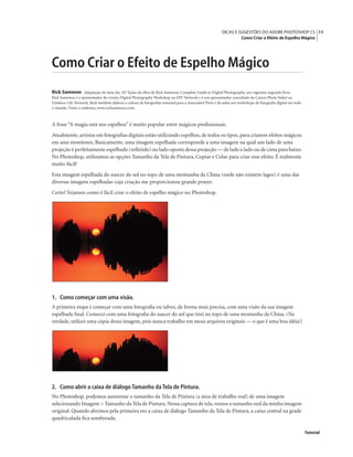 11DICAS E SUGESTÕES DO ADOBE PHOTOSHOP CS
Como Criar o Efeito de Espelho Mágico
Tutorial
Como Criar o Efeito de Espelho Mágico
Rick Sammon Adaptação de uma das 107 lições da obra de Rick Sammon, Complete Guide to Digital Photography, seu vigésimo segundo livro.
Rick Sammon é o apresentador do evento Digital Photography Workshop na DIY Network e é um apresentador convidado do Canon Photo Safari na
Outdoor Life Network. Rick também elabora a coluna de fotograﬁas semanal para a Associated Press e dá aulas em workshops de fotograﬁa digital em todo
o mundo. Visite o endereço www.ricksammon.com.
A frase “A magia está nos espelhos” é muito popular entre mágicos proﬁssionais.
Atualmente, artistas em fotograﬁas digitais estão utilizando espelhos, de todos os tipos, para criarem efeitos mágicos
em seus monitores. Basicamente, uma imagem espelhada corresponde a uma imagem na qual um lado de uma
projeção é perfeitamente espelhado (reﬂetido) no lado oposto dessa projeção — de lado a lado ou de cima para baixo.
No Photoshop, utilizamos as opções Tamanho da Tela de Pintura, Copiar e Colar para criar esse efeito. É realmente
muito fácil!
Esta imagem espelhada do nascer do sol no topo de uma montanha da China (onde não existem lagos) é uma das
diversas imagens espelhadas cuja criação me proporcionou grande prazer.
Certo! Vejamos como é fácil criar o efeito de espelho mágico no Photoshop.
1. Como começar com uma visão.
A primeira etapa é começar com uma fotograﬁa ou talvez, de forma mais precisa, com uma visão da sua imagem
espelhada ﬁnal. Comecei com uma fotograﬁa do nascer do sol que tirei no topo de uma montanha da China. (Na
verdade, utilizei uma cópia dessa imagem, pois nunca trabalho em meus arquivos originais — o que é uma boa idéia!)
2. Como abrir a caixa de diálogo Tamanho da Tela de Pintura.
No Photoshop, podemos aumentar o tamanho da Tela de Pintura (a área de trabalho real) de uma imagem
selecionando Imagem > Tamanho da Tela de Pintura.Nessa captura de tela,vemos o tamanho real da minha imagem
original. Quando abrimos pela primeira vez a caixa de diálogo Tamanho da Tela de Pintura, a caixa central na grade
quadriculada ﬁca sombreada.
 