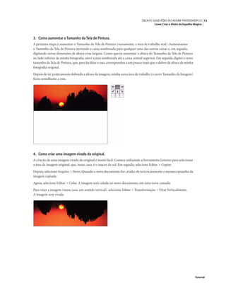 12DICAS E SUGESTÕES DO ADOBE PHOTOSHOP CS
Como Criar o Efeito de Espelho Mágico
Tutorial
3. Como aumentar o Tamanho da Tela de Pintura.
A próxima etapa é aumentar o Tamanho da Tela de Pintura (novamente, a área de trabalho real). Aumentamos
o Tamanho da Tela de Pintura movendo a caixa sombreada para qualquer uma das outras caixas e, em seguida,
digitando novas dimensões de altura e/ou largura. Como queria aumentar a altura do Tamanho da Tela de Pintura
no lado inferior da minha fotograﬁa, movi a área sombreada até a caixa central superior. Em seguida, digitei o novo
tamanho da Tela de Pintura,que,para facilitar o uso,correspondeu a um pouco mais que o dobro da altura da minha
fotograﬁa original.
Depois de ter praticamente dobrado a altura da imagem,minha nova área de trabalho (o novo Tamanho da Imagem)
ﬁcou semelhante a esta.
4. Como criar uma imagem virada do original.
A criação de uma imagem virada do original é muito fácil. Comece utilizando a Ferramenta Letreiro para selecionar
a área da imagem original, que, nesse caso, é o nascer do sol. Em seguida, selecione Editar > Copiar.
Depois, selecione Arquivo > Novo. Quando o novo documento for criado, ele terá exatamente o mesmo tamanho da
imagem copiada.
Agora, selecione Editar > Colar. A imagem será colada no novo documento, em uma nova camada.
Para virar a imagem (nesse caso, em sentido vertical), selecione Editar > Transformação > Virar Verticalmente.
A imagem será virada.
 