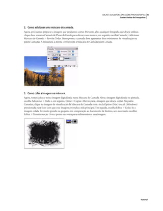 15DICAS E SUGESTÕES DO ADOBE PHOTOSHOP CS
Corte Criativo de Fotograﬁas
Tutorial
2. Como adicionar uma máscara de camada.
Agora, precisamos preparar a imagem que desejamos cortar. Portanto, abra qualquer fotograﬁa que deseje utilizar,
clique duas vezes na Camada de Plano de Fundo para alterar o seu nome e, em seguida, escolha Camada > Adicionar
Máscara de Camada > Revelar Todas. Nesse ponto, a camada deve apresentar duas miniaturas de visualização na
paleta Camadas. A miniatura à direita corresponde à Máscara de Camada recém-criada.
3. Como colar a imagem na máscara.
Agora, vamos colocar nossa imagem digitalizada nessa Máscara de Camada.Abra a imagem digitalizada ou pintada,
escolha Selecionar > Tudo e, em seguida, Editar > Copiar. Alterne para a imagem que deseja cortar. Na paleta
Camadas, clique na imagem de visualização da Máscara de Camada com a tecla Option (Mac) ou Alt (Windows)
pressionada para fazer com que essa imagem preencha a tela principal. Em seguida, escolha Editar > Colar. Se a
imagem colada for muito grande ou pequena em comparação ao documento de destino, será necessário escolher
Editar > Transformação Livre e puxar os cantos para redimensionar essa imagem.
 
