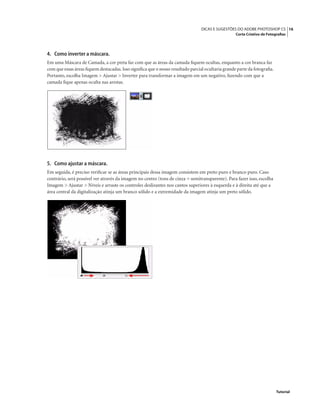 16DICAS E SUGESTÕES DO ADOBE PHOTOSHOP CS
Corte Criativo de Fotograﬁas
Tutorial
4. Como inverter a máscara.
Em uma Máscara de Camada, a cor preta faz com que as áreas da camada ﬁquem ocultas, enquanto a cor branca faz
com que essas áreas ﬁquem destacadas.Isso signiﬁca que o nosso resultado parcial ocultaria grande parte da fotograﬁa.
Portanto, escolha Imagem > Ajustar > Inverter para transformar a imagem em um negativo, fazendo com que a
camada ﬁque apenas oculta nas arestas.
5. Como ajustar a máscara.
Em seguida, é preciso veriﬁcar se as áreas principais dessa imagem consistem em preto puro e branco puro. Caso
contrário, será possível ver através da imagem no centro (tons de cinza = semitransparente). Para fazer isso, escolha
Imagem > Ajustar > Níveis e arraste os controles deslizantes nos cantos superiores à esquerda e à direita até que a
área central da digitalização atinja um branco sólido e a extremidade da imagem atinja um preto sólido.
 