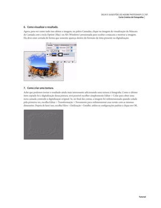 17DICAS E SUGESTÕES DO ADOBE PHOTOSHOP CS
Corte Criativo de Fotograﬁas
Tutorial
6. Como visualizar o resultado.
Agora, para ver como tudo isso afetou a imagem, na paleta Camadas, clique na imagem de visualização da Máscara
de Camada com a tecla Option (Mac) ou Alt (Windows) pressionada para ocultar a máscara e mostrar a imagem.
Ela deve estar cortada de forma que somente apareça dentro do formato da tinta presente na digitalização.
7. Como criar uma textura.
Acho que podemos tornar o resultado ainda mais interessante adicionando uma textura à fotograﬁa. Como o último
item copiado foi a digitalização dessa pintura, será possível escolher simplesmente Editar > Colar para obter uma
nova camada contendo a digitalização original. Se, no ﬁnal das contas, a imagem foi redimensionada quando colada
pela primeira vez, escolha Editar > Transformação > Novamente para redimensionar essa versão com as mesmas
dimensões. Depois de fazer isso, escolha Filtro > Estilização > Entalhe, utilize as conﬁgurações padrão e clique em OK.
 