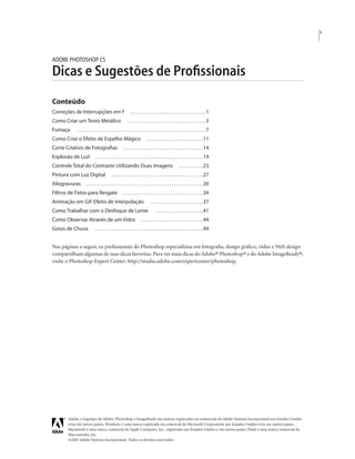 i
Adobe, o logotipo da Adobe, Photoshop e ImageReady são marcas registradas ou comerciais da Adobe Systems Incorporated nos Estados Unidos
e/ou em outros países. Windows é uma marca registrada ou comercial da Microsoft Corporation nos Estados Unidos e/ou em outros países.
Macintosh é uma marca comercial da Apple Computer, Inc., registrada nos Estados Unidos e em outros países. Flash é uma marca comercial da
Macromedia, Inc.
©2003 Adobe Systems Incorporated. Todos os direitos reservados
ADOBE PHOTOSHOP CS
Dicas e Sugestões de Proﬁssionais
Conteúdo
Correções de Interrupções em F . . . . . . . . . . . . . . . . . . . . . . . . . . . . . . . . .1
Como Criar um Texto Metálico . . . . . . . . . . . . . . . . . . . . . . . . . . . . . . . . . .3
Fumaça . . . . . . . . . . . . . . . . . . . . . . . . . . . . . . . . . . . . . . . . . . . . . . . . . . . . . . . .7
Como Criar o Efeito de Espelho Mágico . . . . . . . . . . . . . . . . . . . . . . . . .11
Corte Criativo de Fotograﬁas . . . . . . . . . . . . . . . . . . . . . . . . . . . . . . . . . . .14
Explosão de Luz! . . . . . . . . . . . . . . . . . . . . . . . . . . . . . . . . . . . . . . . . . . . . . . .19
Controle Total do Contraste Utilizando Duas Imagens . . . . . . . . . . .23
Pintura com Luz Digital . . . . . . . . . . . . . . . . . . . . . . . . . . . . . . . . . . . . . . . .27
Xilogravuras . . . . . . . . . . . . . . . . . . . . . . . . . . . . . . . . . . . . . . . . . . . . . . . . . . .30
Filtros de Fotos para Resgate . . . . . . . . . . . . . . . . . . . . . . . . . . . . . . . . . . .34
Animação em Gif:Efeito de Interpolação . . . . . . . . . . . . . . . . . . . . . . .37
Como Trabalhar com o Desfoque de Lente . . . . . . . . . . . . . . . . . . . . .41
Como Observar Através de um Vidro . . . . . . . . . . . . . . . . . . . . . . . . . . .44
Gotas de Chuva . . . . . . . . . . . . . . . . . . . . . . . . . . . . . . . . . . . . . . . . . . . . . . .49
Nas páginas a seguir, os proﬁssionais do Photoshop especialistas em fotograﬁa, design gráﬁco, vídeo e Web design
compartilham algumas de suas dicas favoritas.Para ver mais dicas do Adobe® Photoshop® e do Adobe ImageReady®,
visite o Photoshop Expert Center: http://studio.adobe.com/expertcenter/photoshop.
 