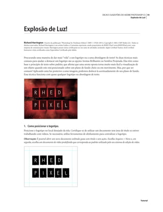 19DICAS E SUGESTÕES DO ADOBE PHOTOSHOP CS
Explosão de Luz!
Tutorial
Explosão de Luz!
Richard Harrington Excerto da publicação “Photoshop for Nonlinear Editors”, ISBN 1-57820-209-4, Copyright © 2003, CMP Media LLC. Todos os
direitos reservados. Richard Harrington é um artista Gráﬁco e Cartunista experiente, sendo proprietário da RHED Pixel (www.RHEDPixel.com), uma
empresa de comunicações visuais. Harrington possui várias certiﬁcações no seu ramo de atividade, incluindo: Apple Certiﬁed Trainer, Avid Certiﬁed
Instructor e dois certiﬁcados como Especialista Certiﬁcado pela Adobe.
Procurando uma maneira de dar mais “vida” a um logotipo ou a uma abordagem de texto? As duas técnicas mais
comuns para ajudar a destacar um logotipo são as opções Arestas Brilhantes ou Sombra Projetada. Elas têm como
base o princípio de texto sobre padrão, que aﬁrma que uma aresta oposta torna muito mais fácil a visualização de
um objeto quando este está posicionado sobre um plano de fundo cheio ou em movimento. Mas, por que ser
comum? Aplicando uma luz posterior a uma imagem, podemos deslocá-la acentuadamente do seu plano de fundo.
Essa técnica funciona com quase qualquer logotipo ou abordagem de texto.
1. Como posicionar o logotipo.
Posicione o logotipo no local desejado da tela. Certiﬁque-se de utilizar um documento sem área de título se estiver
trabalhando com vídeos. Se necessário, utilize ferramentas de alinhamento para centralizar o logotipo.
Observação: É possível abrir um novo documento exibindo guias sem título e sem ações. Escolha Arquivo > Novo e, em
seguida, escolha um documento de vídeo predeﬁnido que corresponda ao padrão utilizado pelo seu sistema de edição de vídeo.
 