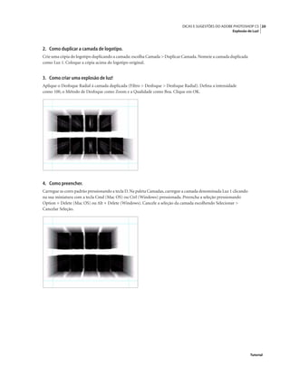 20DICAS E SUGESTÕES DO ADOBE PHOTOSHOP CS
Explosão de Luz!
Tutorial
2. Como duplicar a camada de logotipo.
Crie uma cópia do logotipo duplicando a camada: escolha Camada > Duplicar Camada.Nomeie a camada duplicada
como Luz 1. Coloque a cópia acima do logotipo original.
3. Como criar uma explosão de luz!
Aplique o Desfoque Radial à camada duplicada (Filtro > Desfoque > Desfoque Radial). Deﬁna a intensidade
como 100, o Método de Desfoque como Zoom e a Qualidade como Boa. Clique em OK.
4. Como preencher.
Carregue as cores padrão pressionando a tecla D. Na paleta Camadas, carregue a camada denominada Luz 1 clicando
na sua miniatura com a tecla Cmd (Mac OS) ou Ctrl (Windows) pressionada. Preencha a seleção pressionando
Option + Delete (Mac OS) ou Alt + Delete (Windows). Cancele a seleção da camada escolhendo Selecionar >
Cancelar Seleção.
 