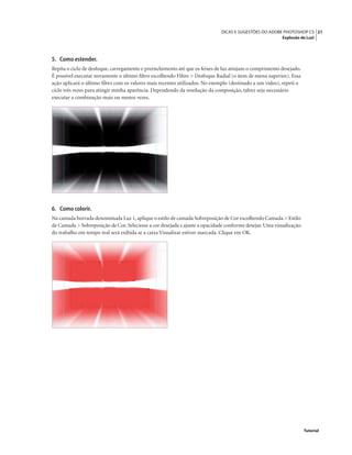 21DICAS E SUGESTÕES DO ADOBE PHOTOSHOP CS
Explosão de Luz!
Tutorial
5. Como estender.
Repita o ciclo de desfoque, carregamento e preenchimento até que os feixes de luz atinjam o comprimento desejado.
É possível executar novamente o último ﬁltro escolhendo Filtro > Desfoque Radial (o item de menu superior). Essa
ação aplicará o último ﬁltro com os valores mais recentes utilizados. No exemplo (destinado a um vídeo), repeti o
ciclo três vezes para atingir minha aparência. Dependendo da resolução da composição, talvez seja necessário
executar a combinação mais ou menos vezes.
6. Como colorir.
Na camada borrada denominada Luz 1,aplique o estilo de camada Sobreposição de Cor escolhendo Camada > Estilo
de Camada > Sobreposição de Cor. Selecione a cor desejada e ajuste a opacidade conforme desejar. Uma visualização
do trabalho em tempo real será exibida se a caixa Visualizar estiver marcada. Clique em OK.
 