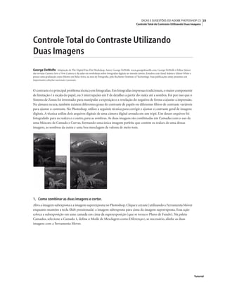 23DICAS E SUGESTÕES DO ADOBE PHOTOSHOP CS
Controle Total do Contraste Utilizando Duas Imagens
Tutorial
Controle Total do Contraste Utilizando
Duas Imagens
George DeWolfe Adaptação de The Digital Fine Pint Workshop. Autor: George DeWolfe. www.georgedewolfe.com. George DeWolfe é Editor Sênior
das revistas Camera Arts e View Camera e dá aulas em workshops sobre fotograﬁas digitais no mundo inteiro. Estudou com Ansel Adams e Minor White e
possui uma graduação como Mestre em Belas Artes, na área de Fotograﬁa, pelo Rochester Institute of Technology. Suas publicações estão presentes em
importantes coleções nacionais e pessoais.
O contraste é o principal problema técnico em fotograﬁas.Em fotograﬁas impressas tradicionais,o maior componente
de limitação é a escala do papel, ou 5 interrupções em F de detalhes a partir do realce até a sombra. Foi por isso que o
Sistema de Zonas foi inventado: para manipular a exposição e a revelação do negativo de forma a ajustar a impressão.
Na câmara escura, também existem diferentes graus de contraste de papéis ou diferentes ﬁltros de contraste variáveis
para ajustar o contraste. No Photoshop, utilizo a seguinte técnica para corrigir e ajustar o contraste geral de imagens
digitais. A técnica utiliza dois arquivos digitais de uma câmera digital armada em um tripé. Um desses arquivos foi
fotografado para os realces e o outro, para as sombras. As duas imagens são combinadas em Camadas com o uso de
uma Máscara de Camada e Curvas, formando uma única imagem perfeita que contém os realces de uma dessas
imagens, as sombras da outra e uma boa mesclagem de valores de meio-tom.
1. Como combinar as duas imagens e cortar.
Abra a imagem subexposta e a imagem superexposta no Photoshop.Clique e arraste (utilizando a Ferramenta Mover
enquanto mantém a tecla Shift pressionada) a imagem subexposta para cima da imagem superexposta. Essa ação
coloca a subexposição em uma camada em cima da superexposição (que se torna o Plano de Fundo). Na paleta
Camadas, selecione a Camada 1, deﬁna o Modo de Mesclagem como Diferença e, se necessário, alinhe as duas
imagens com a Ferramenta Mover.
 