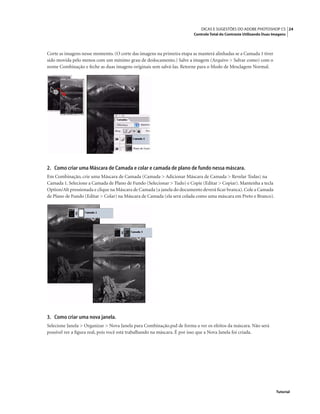 24DICAS E SUGESTÕES DO ADOBE PHOTOSHOP CS
Controle Total do Contraste Utilizando Duas Imagens
Tutorial
Corte as imagens nesse momento. (O corte das imagens na primeira etapa as manterá alinhadas se a Camada 1 tiver
sido movida pelo menos com um mínimo grau de deslocamento.) Salve a imagem (Arquivo > Salvar como) com o
nome Combinação e feche as duas imagens originais sem salvá-las. Retorne para o Modo de Mesclagem Normal.
2. Como criar uma Máscara de Camada e colar e camada de plano de fundo nessa máscara.
Em Combinação, crie uma Máscara de Camada (Camada > Adicionar Máscara de Camada > Revelar Todas) na
Camada 1. Selecione a Camada de Plano de Fundo (Selecionar > Tudo) e Copie (Editar > Copiar). Mantenha a tecla
Option/Alt pressionada e clique na Máscara de Camada (a janela do documento deverá ﬁcar branca).Cole a Camada
de Plano de Fundo (Editar > Colar) na Máscara de Camada (ela será colada como uma máscara em Preto e Branco).
3. Como criar uma nova janela.
Selecione Janela > Organizar > Nova Janela para Combinação.psd de forma a ver os efeitos da máscara. Não será
possível ver a ﬁgura real, pois você está trabalhando na máscara. É por isso que a Nova Janela foi criada.
 