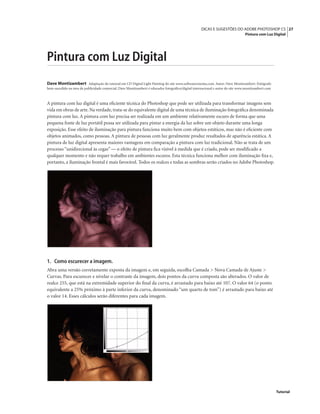 27DICAS E SUGESTÕES DO ADOBE PHOTOSHOP CS
Pintura com Luz Digital
Tutorial
Pintura com Luz Digital
Dave Montizambert Adaptação do tutorial em CD Digital Light Painting do site www.softwarecinema.com. Autor: Dave Montizambert. Fotógrafo
bem-sucedido na área de publicidade comercial, Dave Montizambert é educador fotográﬁco/digital internacional e autor do site www.montizambert.com
A pintura com luz digital é uma eﬁciente técnica do Photoshop que pode ser utilizada para transformar imagens sem
vida em obras de arte. Na verdade, trata-se do equivalente digital de uma técnica de iluminação fotográﬁca denominada
pintura com luz. A pintura com luz precisa ser realizada em um ambiente relativamente escuro de forma que uma
pequena fonte de luz portátil possa ser utilizada para pintar a energia da luz sobre um objeto durante uma longa
exposição. Esse efeito de iluminação para pintura funciona muito bem com objetos estáticos, mas não é eﬁciente com
objetos animados, como pessoas. A pintura de pessoas com luz geralmente produz resultados de aparência estática. A
pintura de luz digital apresenta maiores vantagens em comparação a pintura com luz tradicional. Não se trata de um
processo “unidirecional às cegas” — o efeito de pintura ﬁca visível à medida que é criado, pode ser modiﬁcado a
qualquer momento e não requer trabalho em ambientes escuros. Esta técnica funciona melhor com iluminação ﬁxa e,
portanto, a iluminação frontal é mais favorável. Todos os realces e todas as sombras serão criados no Adobe Photoshop.
1. Como escurecer a imagem.
Abra uma versão corretamente exposta da imagem e, em seguida, escolha Camada > Nova Camada de Ajuste >
Curvas. Para escurecer e nivelar o contraste da imagem, dois pontos da curva composta são alterados. O valor de
realce 255, que está na extremidade superior do ﬁnal da curva, é arrastado para baixo até 107. O valor 64 (o ponto
equivalente a 25% próximo à parte inferior da curva, denominado “um quarto de tom”) é arrastado para baixo até
o valor 14. Esses cálculos serão diferentes para cada imagem.
 