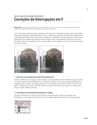 1
Tutorial
DICAS E SUGESTÕES DO ADOBE PHOTOSHOP CS
Correções de Interrupções em F
Bruce Fraser Adaptação do Real World Photoshop. Autores: David Blatner e Bruce Fraser. Bruce Fraser é co-autor da premiada série Real World
Photoshop e da publicação Real World Color Management, todas lançadas pela Peachpit Press.
Esta é uma maneira simples de ajustar a exposição em incrementos de interrupção em F que consiste em um hábito
comum para fotógrafos. O segredo dessa técnica é que os modos de mesclagem de camada Divisão e Multiplicação,
a uma opacidade de 38%,geram um efeito muito semelhante ao clareamento ou ao escurecimento com base em uma
interrupção em F completa. (Para ajustes de meia interrupção, utilize uma opacidade de 19%, para um terço de
interrupção, utilize uma opacidade de 13% e assim por diante.) Neste exemplo, escureceremos a imagem com base
em uma interrupção.
1. Como criar uma camada de correção de interrupção em F.
Se estiver trabalhando em um arquivo simples, duplique a camada de Plano de Fundo escolhendo Duplicar Camada
no menu Camada. Se estiver trabalhando em um arquivo com camadas, crie uma nova camada escolhendo Nova >
Camada no menu Camada e, em seguida, pressione as teclas Command+Option+Shift+E (Mac) ou Control+Alt+
Shift+E (Windows) para mesclar o conteúdo de todas as camadas visíveis nessa nova camada e, ao mesmo tempo,
deixar as camadas subjacentes intactas.
2. Como aplicar uma correção de interrupção em F global.
Selecione a camada recém-criada na paleta Camadas e, em seguida, deﬁna o modo de mesclagem como
Multiplicação e a opacidade como 38%. Isso escurecerá a imagem globalmente com base em uma interrupção.
 