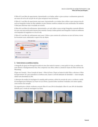 35DICAS E SUGESTÕES DO ADOBE PHOTOSHOP CS
Filtros de Fotos para Resgate
Tutorial
O ﬁltro 85 é um ﬁltro de aquecimento. Apresentando a cor âmbar, utilize-o para acentuar o acabamento quente de
um nascer do sol ou de um pôr do sol e para enriquecer tons de texturas.
O ﬁltro 81 é um ﬁltro de aquecimento mais suave. Apresentando a cor âmbar-claro, utilize-o para remover tons de
azul em fotograﬁas tiradas em dias nublados ou para eliminar sombras azuladas em cenas ensolaradas. Ele também
é ideal para adicionar mais vivacidade em retratos.
O ﬁltro 80 é um ﬁltro de resfriamento.Apresentando a cor azul, utilize-o para corrigir fotograﬁas contendo difusões
de cores com uma escala muito intensa entre amarelo e laranja criadas quando uma fotograﬁa é tirada em ambientes
com lâmpadas de tungstênio ou à luz de vela.
O ﬁltro 82 é um ﬁltro de resfriamento mais suave. Utilize-o para cenários de cachoeiras ou neve de forma a torná-
los levemente azuis, enfatizando o aspecto frio do objeto.
2. Como tornar as sombras neutras.
A fotograﬁa da igreja em Portugal foi tirada em uma clara tarde de outono e, como pode ser visto, as sombras são
azuis demais e deselegantemente frias. Para compensar esse efeito, utilizei a camada de Ajuste de Filtro de Fotos do
Photoshop.
Clique em Camada > Nova Camada de Ajuste > Filtro de Fotos. Clique no botão de rádio Filtro e selecione o Filtro
de Aquecimento (81) para neutralizar as sombras azuis.Ajuste o controle deslizante de densidade — neste exemplo,
utilizei uma densidade de 20%.
A alteração dos modos de mesclagem de camadas pode acentuar o efeito de correção de cores e, ao alterar o modo
de mesclagem para Sobrepor, Luz Suave ou Luz Direta, é possível obter excelentes resultados com muita rapidez,
como mostra este exemplo.
Da esquerda para a direita: nenhuma correção, ﬁltro 81 com 20% de densidade e ﬁltro 81 com 20% de densidade
deﬁnido para o modo de mesclagem Luz Suave.
 