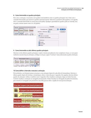 40DICAS E SUGESTÕES DO ADOBE PHOTOSHOP CS
Animação em Gif: Efeito de Interpolação
Tutorial
8. Como intermediar os quadros principais.
Para criar a animação, é necessário criar quadros intermediários entre os quadros principais. Isso é feito com o
comando Intermediar, que inserirá os quadros automaticamente. Selecione os primeiros dois quadros e, em seguida,
ative o comando Intermediar no menu pop-up da paleta. Qualquer quantidade de quadros pode ser inserida, mas,
em geral, convém manter entre 10 e 20 quadros.
9. Como intermediar os dois últimos quadros principais.
Selecione os dois últimos quadros principais e repita o mesmo procedimento. Isso completará o loop e, se você quiser
realmente executar loop na animação, certiﬁque-se de que a opção“Contínuo”esteja selecionada na paleta Animação.
10.Como deﬁnir o intervalo e executar a animação.
Provavelmente, você desejará pausar um pouco a sua animação depois de cada efeito de interpolação. Selecione o
último quadro depois de terminar a interpolação e altere o intervalo para 2 segundos. Em seguida, selecione último
quadro da animação e deﬁna-o também como 2 segundos. Para visualizar a animação, clique no botão Executar.
Convém visualizar a animação no navegador pressionando o botão Visualizar no Navegador da paleta Ferramentas,
pois somente no navegador será possível ter uma idéia precisa sobre a rapidez de execução da animação.
 