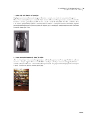 45DICAS E SUGESTÕES DO ADOBE PHOTOSHOP CS
Como Observar Através de um Vidro
Tutorial
3. Como criar uma textura de distorção.
Duplique o documento selecionando Imagem > Duplicar e converta-o no modo em tons de cinza (Imagem >
Modo > Tons de Cinza).Carregue a seleção do objeto de vidro (Selecionar > Carregar Seleção),inverta-a escolhendo
Selecionar > Inverter e preencha-a com 50% de cinza. Cancele a seleção do vidro (Ctrl+D no Win, Cmd+D no Mac)
e,em seguida,aplique o ﬁltro Desfoque Gaussiano (Filtro > Desfoque > Desfoque Gaussiano) com um raio pequeno
para suavizar a imagem. Salve o resultado como um arquivo .psd — esse arquivo será utilizado mais tarde como uma
textura de distorção de vidro.
4. Como preparar a imagem de plano de fundo.
Abra uma imagem que você deseja utilizar para o plano de fundo.Para aprimorar a ilusão de profundidade,desfoque
um pouco a imagem de plano de fundo. Escolha Filtro > Desfoque > Desfoque Gaussiano, em seguida, deﬁna o
controle deslizante de Raio para a intensidade de desfoque desejada.Para proporcionar uma perspectiva correta para
o objeto, adicionei um plano de madeira abaixo dele.
 