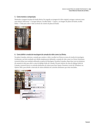 46DICAS E SUGESTÕES DO ADOBE PHOTOSHOP CS
Como Observar Através de um Vidro
Tutorial
5. Como montar a composição.
Mantenha a imagem de plano de fundo aberta. Em seguida, na imagem de vidro original, carregue a máscara como
uma seleção (Selecionar > Carregar Seleção). Escolha Editar > Copiar e, na imagem de plano de fundo, escolha
Editar > Colar para colar o vidro na frente do cenário de plano de fundo.
6. Como deﬁnir o modo de mesclagem de camada do vidro como Luz Direta.
Na paleta Camadas, selecione a camada que contém o vidro e escolha Luz Direta no menu de modos de mesclagem.
Geralmente, um bom resultado será obtido simplesmente deﬁnindo a camada de vidro como Luz Direta. Entretanto,
é possível reﬁnar esse resultado utilizando as opções de Mesclagem.Na paleta Camadas,clique duas vezes na miniatura
da camada de vidro para abrir a caixa de diálogo Estilo de Camada. Na parte inferior da caixa de diálogo Estilo de
Camada, é possível mover os controles deslizantes de valores para fazer ajustes. Pressione a tecla Alt (Windows) ou
Option (Mac) para dividir o intervalo de valores deﬁnido dos controles deslizantes que estão mesclados.
 