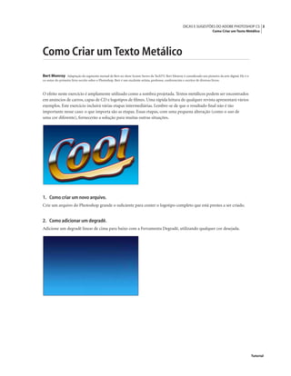 3DICAS E SUGESTÕES DO ADOBE PHOTOSHOP CS
Como Criar um Texto Metálico
Tutorial
Como Criar um Texto Metálico
Bert Monroy Adaptação do segmento mensal de Bert no show Screen Savers da TechTV. Bert Monroy é considerado um pioneiro da arte digital. Ele é o
co-autor do primeiro livro escrito sobre o Photoshop. Bert é um excelente artista, professor, conferencista e escritor de diversos livros.
O efeito neste exercício é amplamente utilizado como a sombra projetada. Textos metálicos podem ser encontrados
em anúncios de carros, capas de CD e logotipos de ﬁlmes. Uma rápida leitura de qualquer revista apresentará vários
exemplos. Este exercício incluirá várias etapas intermediárias. Lembre-se de que o resultado ﬁnal não é tão
importante nesse caso: o que importa são as etapas. Essas etapas, com uma pequena alteração (como o uso de
uma cor diferente), fornecerão a solução para muitas outras situações.
1. Como criar um novo arquivo.
Crie um arquivo do Photoshop grande o suﬁciente para conter o logotipo completo que está prestes a ser criado.
2. Como adicionar um degradê.
Adicione um degradê linear de cima para baixo com a Ferramenta Degradê, utilizando qualquer cor desejada.
 
