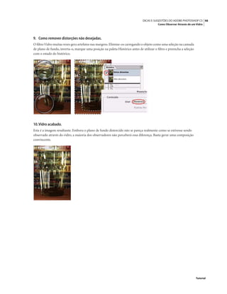 48DICAS E SUGESTÕES DO ADOBE PHOTOSHOP CS
Como Observar Através de um Vidro
Tutorial
9. Como remover distorções não desejadas.
O ﬁltroVidro muitas vezes gera artefatos nas margens.Elimine-os carregando o objeto como uma seleção na camada
de plano de fundo, inverta-o, marque uma posição na paleta Histórico antes de utilizar o ﬁltro e preencha a seleção
com o estado do histórico.
10.Vidro acabado.
Esta é a imagem resultante. Embora o plano de fundo distorcido não se pareça realmente como se estivesse sendo
observado através do vidro, a maioria dos observadores não perceberá essa diferença. Basta gerar uma composição
convincente.
 