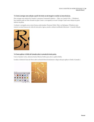 54DICAS E SUGESTÕES DO ADOBE PHOTOSHOP CS
Gotas de Chuva
Tutorial
13.Como carregar uma seleção a partir do texto ou da imagem e excluir as áreas brancas.
Para carregar uma seleção da Camada 2, pressione Command+Option+~ (Mac) ou Control+Alt+~ (Windows).
Isso também pode ser feito clicando na guia Canais e, em seguida, no ícone Carregar Canal como Seleção na parte
inferior da paleta.
A seleção é carregada com as áreas brancas selecionadas. Pressione Delete (Mac) ou Backspace (Windows) para
remover as áreas brancas em volta do texto preto. Agora, cancele a seleção escolhendo Selecionar > Cancelar Seleção.
14.Como aplicar o Estilo de Camada salvo à camada de texto preto.
Com a Camada 2 ativa, selecione Janela, Mostrar Estilos para ativar a paleta Estilos.
Localize o Estilo de Gotas de Chuva salvo no ﬁnal da lista de miniaturas e clique nele para aplicar o Estilo à Camada 2.
 