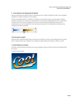 6DICAS E SUGESTÕES DO ADOBE PHOTOSHOP CS
Como Criar um Texto Metálico
Tutorial
9. Como adicionar uma sobreposição de degradê.
Selecione Sobreposição de Degradê. Clique no degradê para ativar o Editor de Degradê. Escolha o texto de degradê
semelhante aos reﬂexos utilizados no texto metálico.
Quando um degradê especíﬁco é escolhido, ele é exibido na caixa do Editor. Agora, é possível ajustar o degradê
da maneira que desejar. Se você clicar nos compartimentos de tinta abaixo do degradê, poderá mover suas posições
ou alterar suas cores na área de conﬁgurações. Se clicar em uma área abaixo do degradê que não possui um
compartimento, um novo compartimento será inserido automaticamente. Os compartimentos dispostos acima
do degradê controlam a opacidade.
10.Como ajustar o ângulo.
Depois de obter o degradê desejado, clique em OK para sair do Editor. De volta à caixa de diálogo Estilo de Camada,
ajuste o Ângulo de forma que o degradê cruze o logotipo no ângulo direito para simular os reﬂexos no metal.
11.Como Adicionar um Traçado.
Por último,escolha Traçado para adicionar uma aresta ao logotipo.Clique em OK para sair da caixa de diálogo Estilo
de Camada.
O exercício está concluído.
 