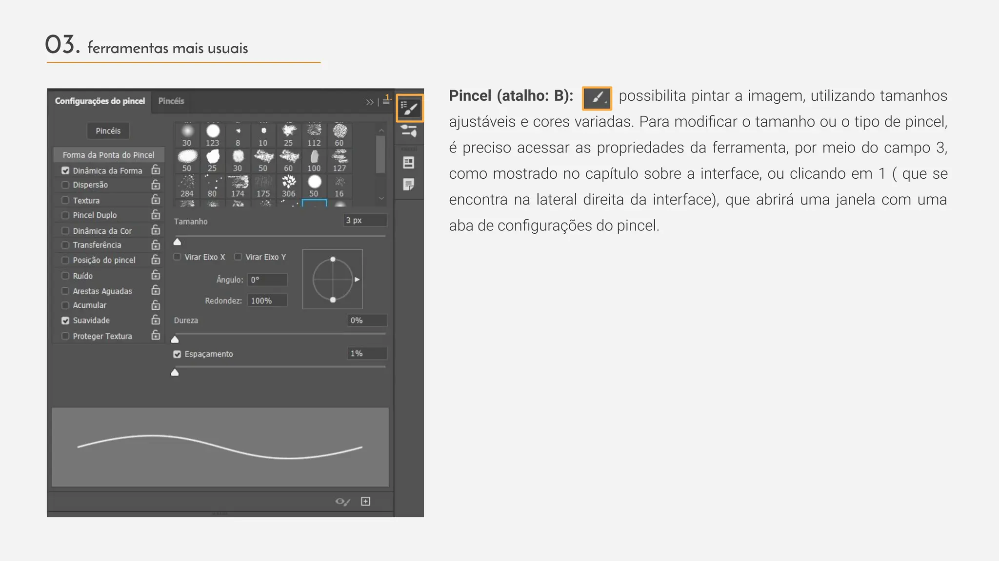 03. ferramentas mais usuais
Pincel (atalho: B): possibilita pintar a imagem, utilizando tamanhos
ajustáveis e cores variadas. Para modiﬁcar o tamanho ou o tipo de pincel,
é preciso acessar as propriedades da ferramenta, por meio do campo 3,
como mostrado no capítulo sobre a interface, ou clicando em 1 ( que se
encontra na lateral direita da interface), que abrirá uma janela com uma
aba de conﬁgurações do pincel.
1.
 
