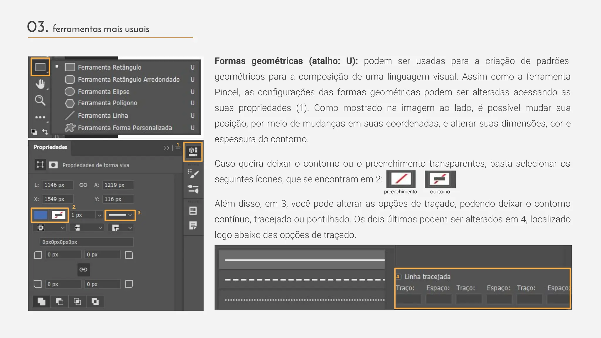 03. ferramentas mais usuais
Formas geométricas (atalho: U): podem ser usadas para a criação de padrões
geométricos para a composição de uma linguagem visual. Assim como a ferramenta
Pincel, as conﬁgurações das formas geométricas podem ser alteradas acessando as
suas propriedades (1). Como mostrado na imagem ao lado, é possível mudar sua
posição, por meio de mudanças em suas coordenadas, e alterar suas dimensões, cor e
espessura do contorno.
Caso queira deixar o contorno ou o preenchimento transparentes, basta selecionar os
seguintes ícones, que se encontram em 2:
Além disso, em 3, você pode alterar as opções de traçado, podendo deixar o contorno
contínuo, tracejado ou pontilhado. Os dois últimos podem ser alterados em 4, localizado
logo abaixo das opções de traçado.
1.
2.
preenchimento contorno
3.
4.
 
