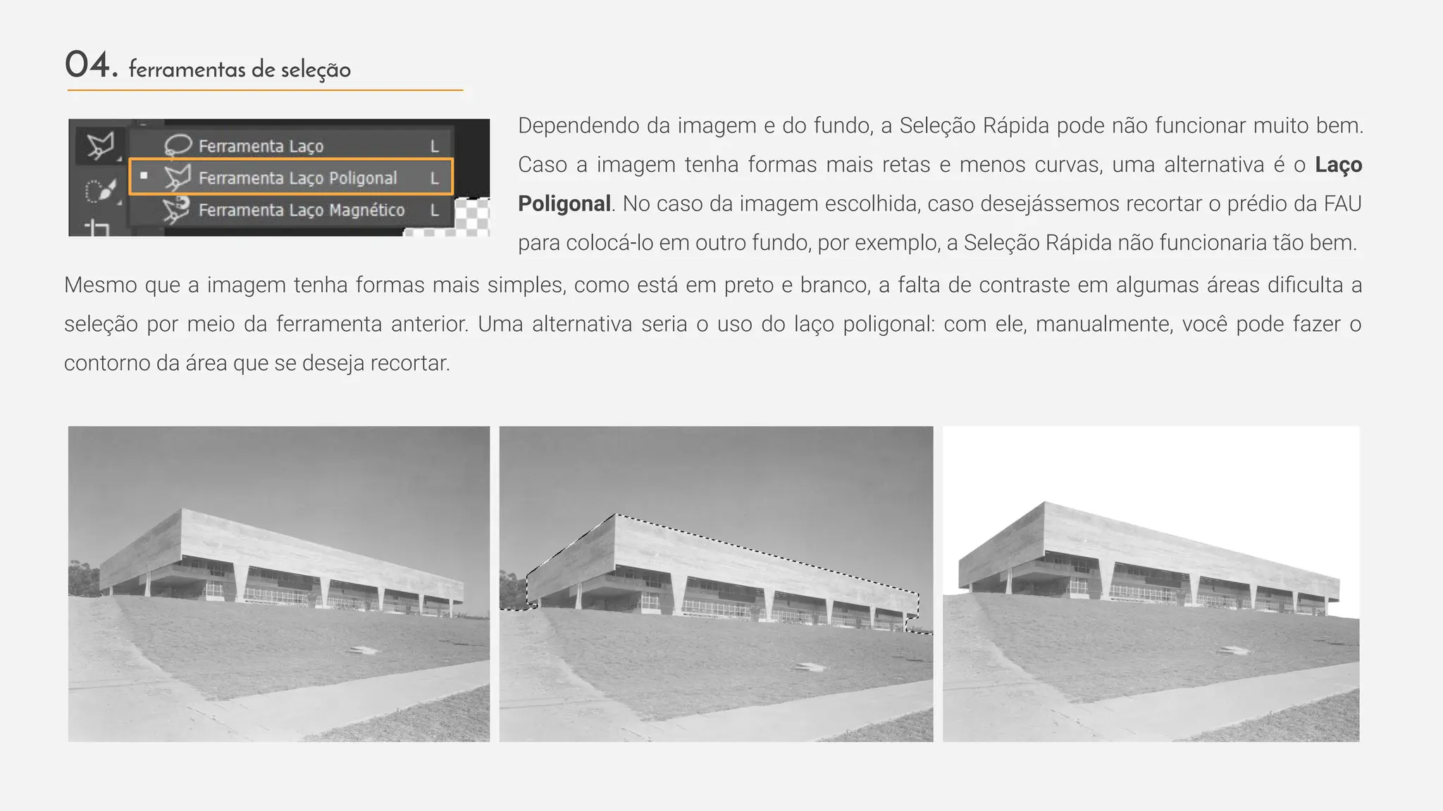 04. ferramentas de seleção
Dependendo da imagem e do fundo, a Seleção Rápida pode não funcionar muito bem.
Caso a imagem tenha formas mais retas e menos curvas, uma alternativa é o Laço
Poligonal. No caso da imagem escolhida, caso desejássemos recortar o prédio da FAU
para colocá-lo em outro fundo, por exemplo, a Seleção Rápida não funcionaria tão bem.
Mesmo que a imagem tenha formas mais simples, como está em preto e branco, a falta de contraste em algumas áreas diﬁculta a
seleção por meio da ferramenta anterior. Uma alternativa seria o uso do laço poligonal: com ele, manualmente, você pode fazer o
contorno da área que se deseja recortar.
 