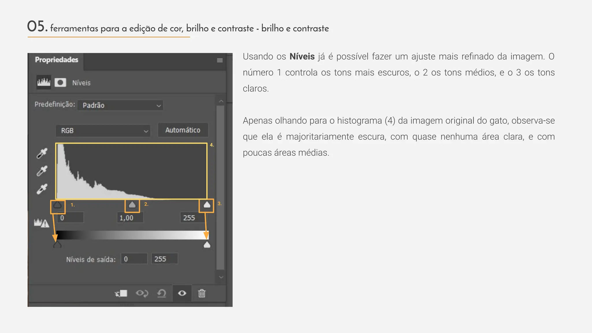 Usando os Níveis já é possível fazer um ajuste mais reﬁnado da imagem. O
número 1 controla os tons mais escuros, o 2 os tons médios, e o 3 os tons
claros.
Apenas olhando para o histograma (4) da imagem original do gato, observa-se
que ela é majoritariamente escura, com quase nenhuma área clara, e com
poucas áreas médias.
05.ferramentas para a edição de cor, brilho e contraste - brilho e contraste
1. 2.
4.
3.
 
