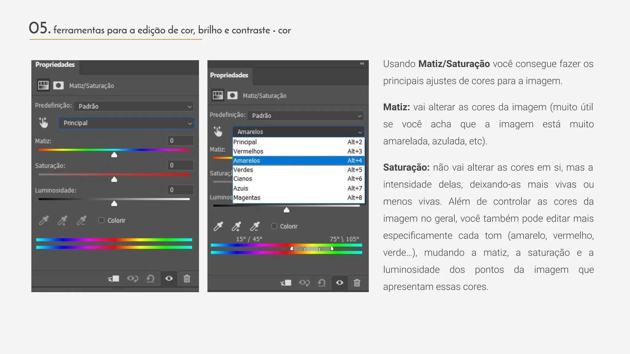 Usando Matiz/Saturação você consegue fazer os
principais ajustes de cores para a imagem.
Matiz: vai alterar as cores da imagem (muito útil
se você acha que a imagem está muito
amarelada, azulada, etc).
Saturação: não vai alterar as cores em si, mas a
intensidade delas, deixando-as mais vivas ou
menos vivas. Além de controlar as cores da
imagem no geral, você também pode editar mais
especiﬁcamente cada tom (amarelo, vermelho,
verde…), mudando a matiz, a saturação e a
luminosidade dos pontos da imagem que
apresentam essas cores.
05.ferramentas para a edição de cor, brilho e contraste - cor
 