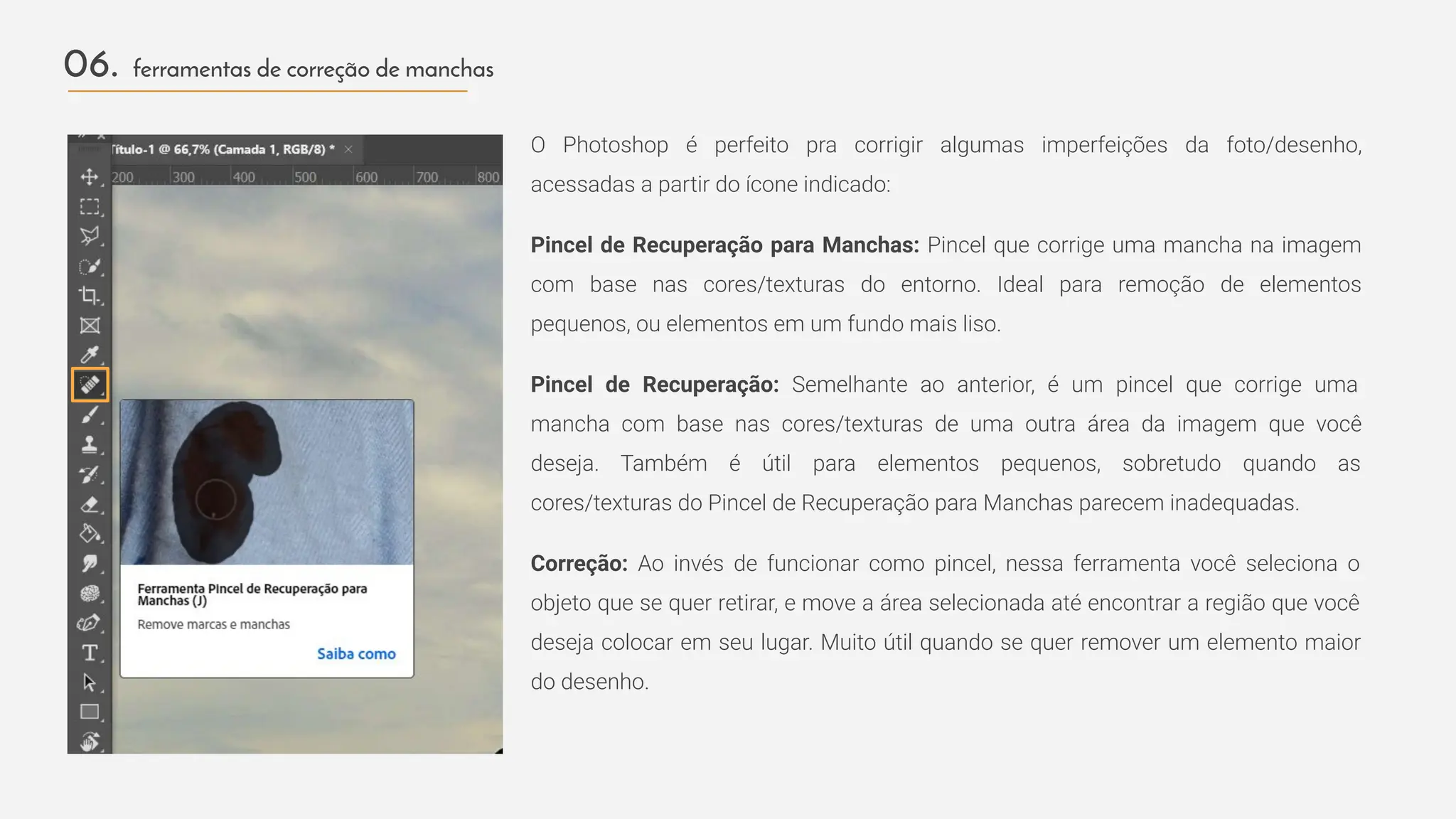 O Photoshop é perfeito pra corrigir algumas imperfeições da foto/desenho,
acessadas a partir do ícone indicado:
Pincel de Recuperação para Manchas: Pincel que corrige uma mancha na imagem
com base nas cores/texturas do entorno. Ideal para remoção de elementos
pequenos, ou elementos em um fundo mais liso.
Pincel de Recuperação: Semelhante ao anterior, é um pincel que corrige uma
mancha com base nas cores/texturas de uma outra área da imagem que você
deseja. Também é útil para elementos pequenos, sobretudo quando as
cores/texturas do Pincel de Recuperação para Manchas parecem inadequadas.
Correção: Ao invés de funcionar como pincel, nessa ferramenta você seleciona o
objeto que se quer retirar, e move a área selecionada até encontrar a região que você
deseja colocar em seu lugar. Muito útil quando se quer remover um elemento maior
do desenho.
06. ferramentas de correção de manchas
 