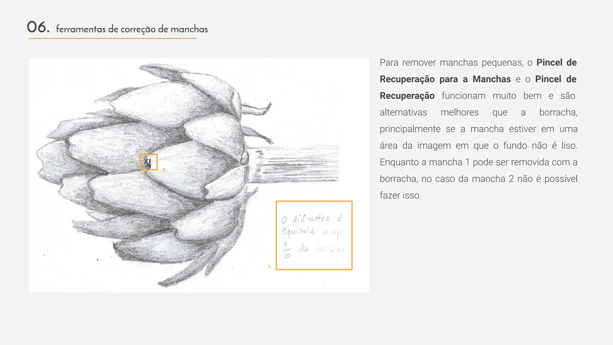 Para remover manchas pequenas, o Pincel de
Recuperação para a Manchas e o Pincel de
Recuperação funcionam muito bem e são
alternativas melhores que a borracha,
principalmente se a mancha estiver em uma
área da imagem em que o fundo não é liso.
Enquanto a mancha 1 pode ser removida com a
borracha, no caso da mancha 2 não é possível
fazer isso.
06. ferramentas de correção de manchas
1.
2.
 