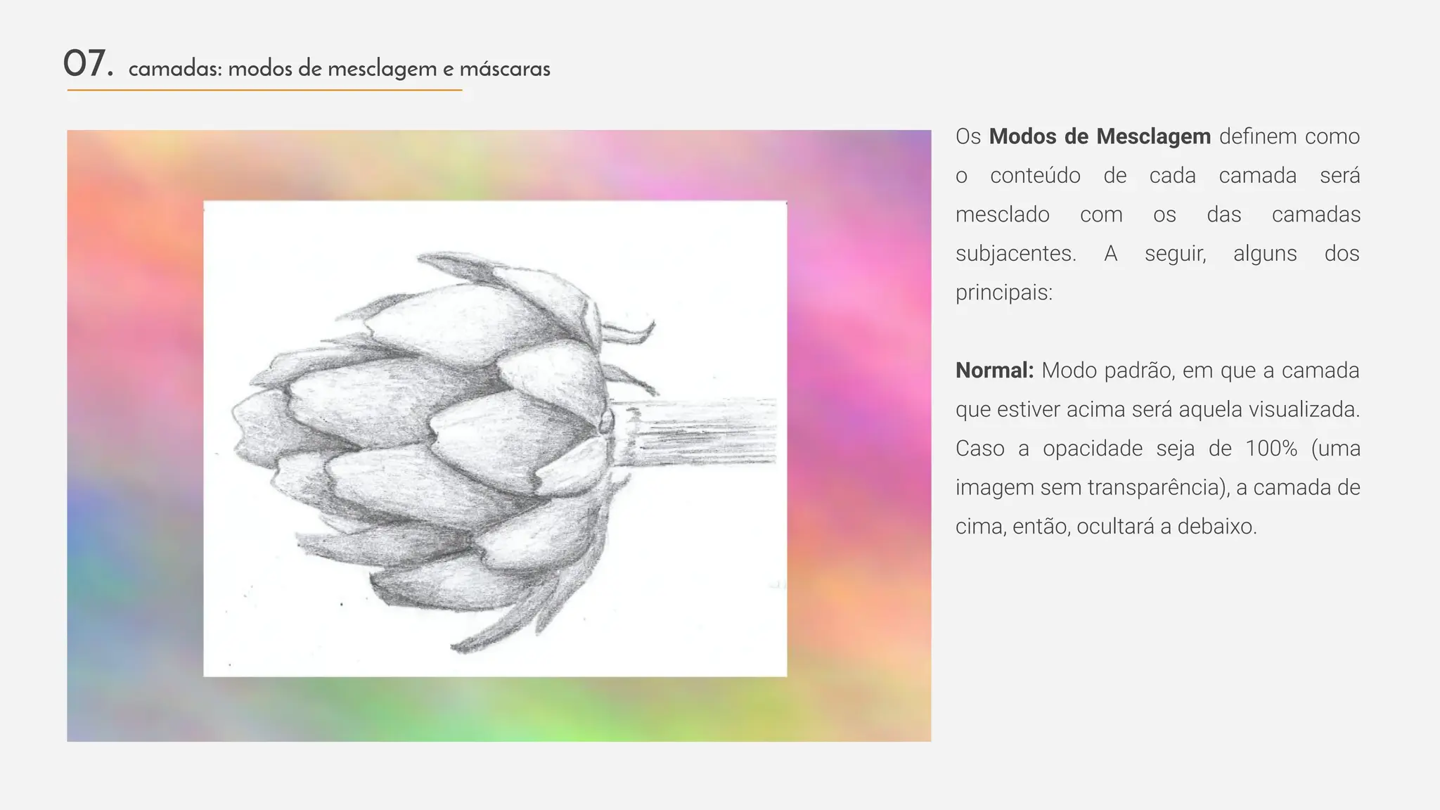 Os Modos de Mesclagem deﬁnem como
o conteúdo de cada camada será
mesclado com os das camadas
subjacentes. A seguir, alguns dos
principais:
Normal: Modo padrão, em que a camada
que estiver acima será aquela visualizada.
Caso a opacidade seja de 100% (uma
imagem sem transparência), a camada de
cima, então, ocultará a debaixo.
07. camadas: modos de mesclagem e máscaras
 