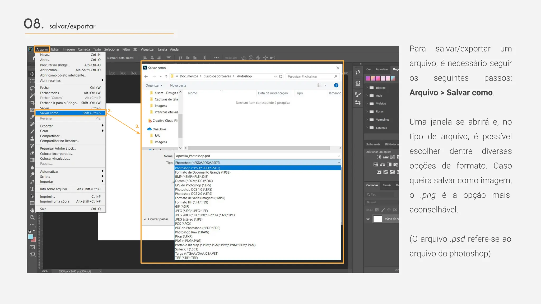 Para salvar/exportar um
arquivo, é necessário seguir
os seguintes passos:
Arquivo > Salvar como.
Uma janela se abrirá e, no
tipo de arquivo, é possível
escolher dentre diversas
opções de formato. Caso
queira salvar como imagem,
o .png é a opção mais
aconselhável.
(O arquivo .psd refere-se ao
arquivo do photoshop)
2.
08. salvar/exportar
1.
3.
 