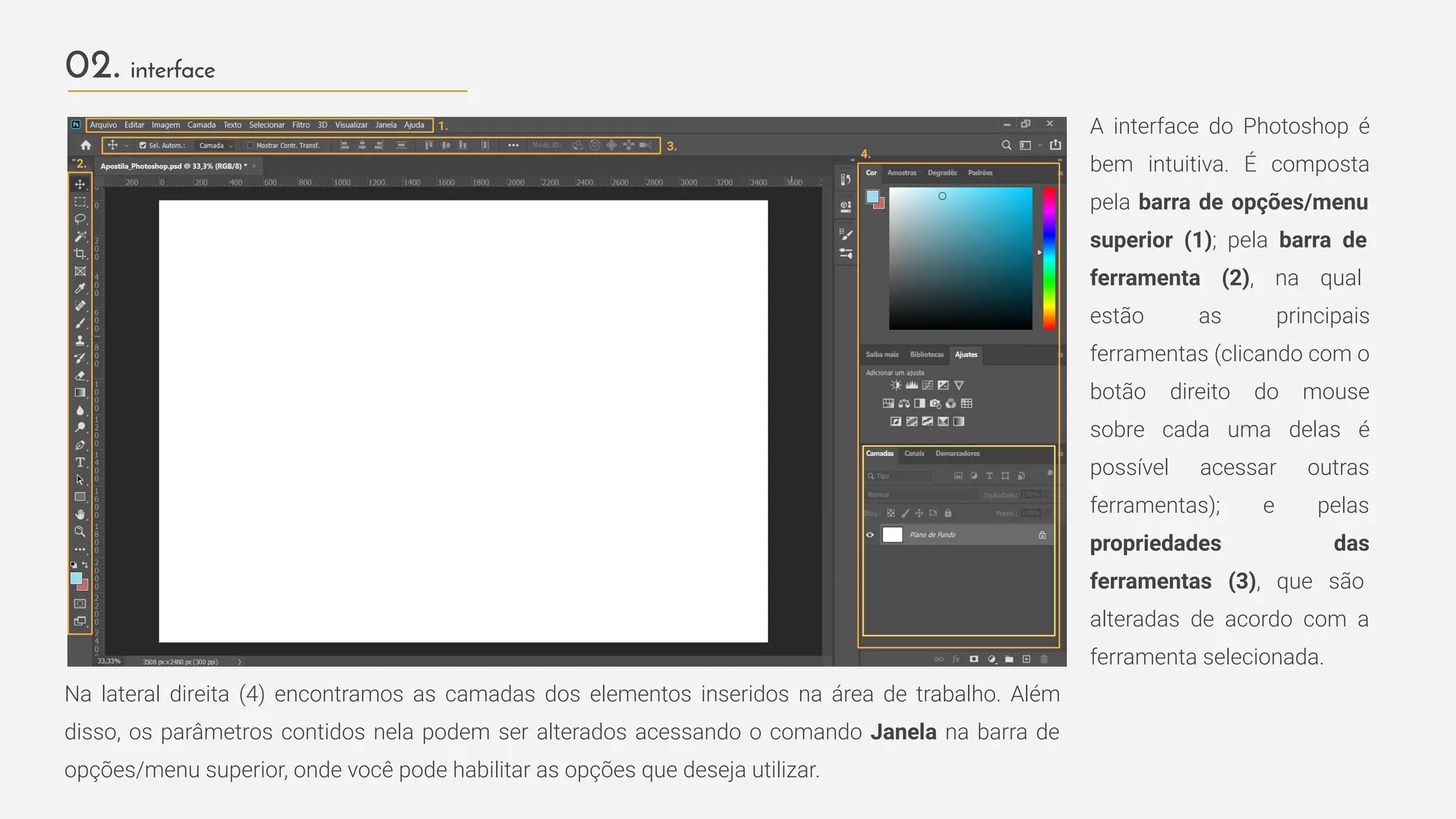 02. interface
A interface do Photoshop é
bem intuitiva. É composta
pela barra de opções/menu
superior (1); pela barra de
ferramenta (2), na qual
estão as principais
ferramentas (clicando com o
botão direito do mouse
sobre cada uma delas é
possível acessar outras
ferramentas); e pelas
propriedades das
ferramentas (3), que são
alteradas de acordo com a
ferramenta selecionada.
1.
3.
2.
4.
Na lateral direita (4) encontramos as camadas dos elementos inseridos na área de trabalho. Além
disso, os parâmetros contidos nela podem ser alterados acessando o comando Janela na barra de
opções/menu superior, onde você pode habilitar as opções que deseja utilizar.
 